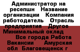 Администратор на ресепшн › Название организации ­ Компания-работодатель › Отрасль предприятия ­ Другое › Минимальный оклад ­ 25 000 - Все города Работа » Вакансии   . Амурская обл.,Благовещенск г.